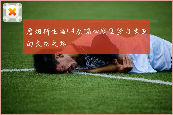 詹姆斯生涯G4表现回顾圆梦与告别的交织之路