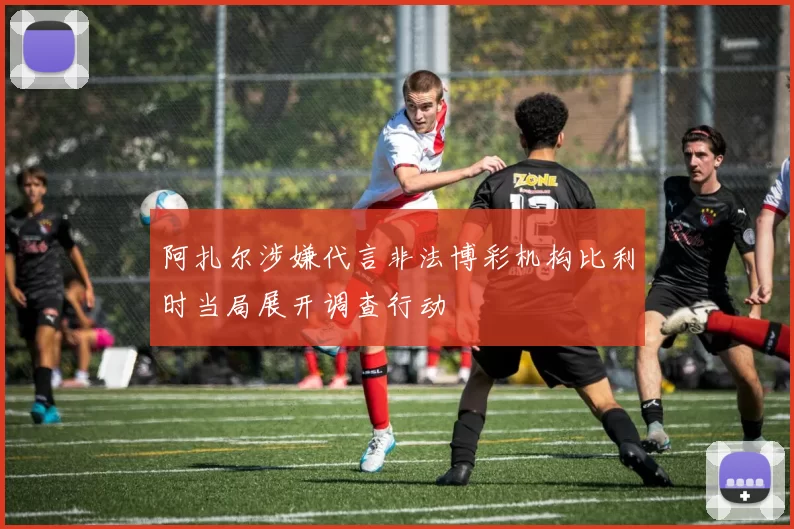阿扎尔涉嫌代言非法博彩机构比利时当局展开调查行动