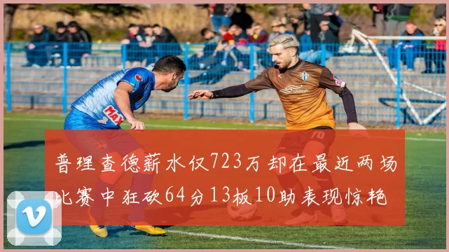 普理查德薪水仅723万却在最近两场比赛中狂砍64分13板10助表现惊艳