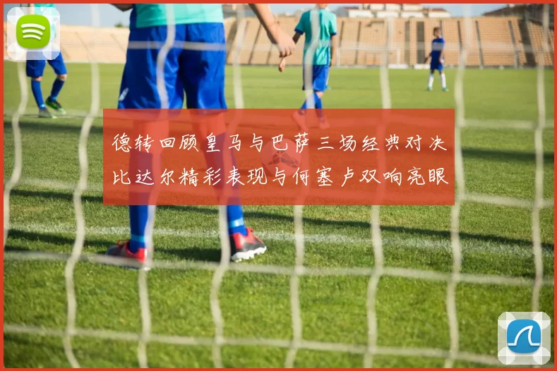 德转回顾皇马与巴萨三场经典对决比达尔精彩表现与何塞卢双响亮眼