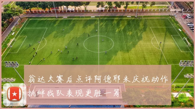 翁达夫赛后点评阿德耶米庆祝动作挑衅我队表现更胜一筹