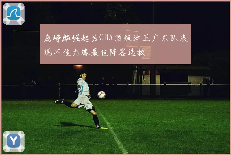 庞峥麟崛起为CBA顶级控卫广东队表现不佳无缘最佳阵容选拔