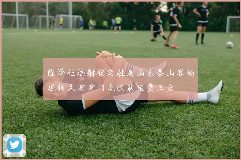 陈泽仕远射锁定胜局山东泰山客场逆转天津津门虎收获宝贵三分