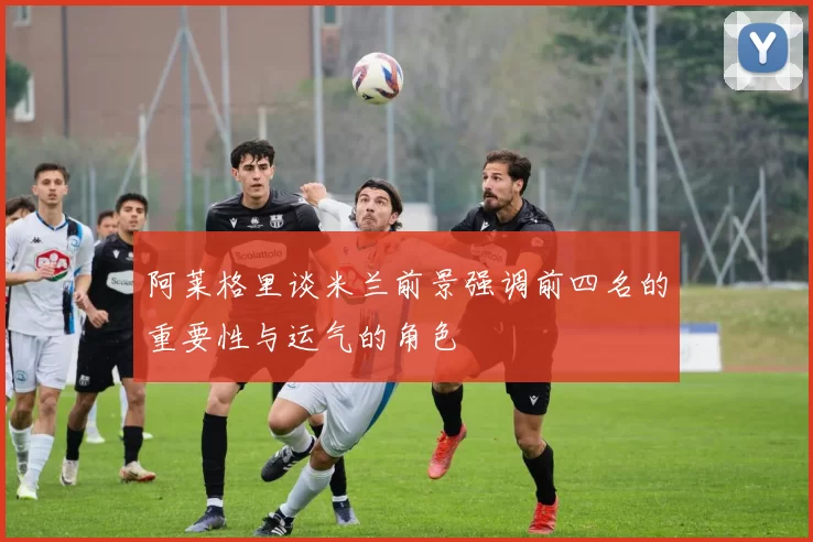 阿莱格里谈米兰前景强调前四名的重要性与运气的角色