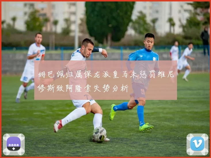 姆巴佩归属保龙派皇马未惩罚维尼修斯致阿隆索失势分析