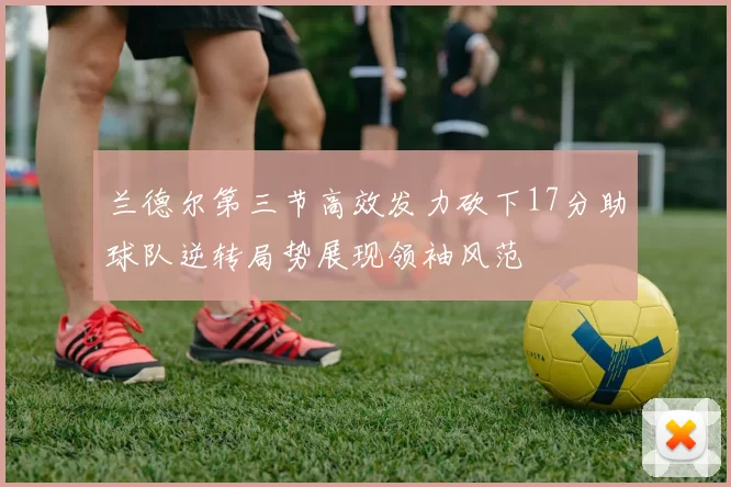 兰德尔第三节高效发力砍下17分助球队逆转局势展现领袖风范