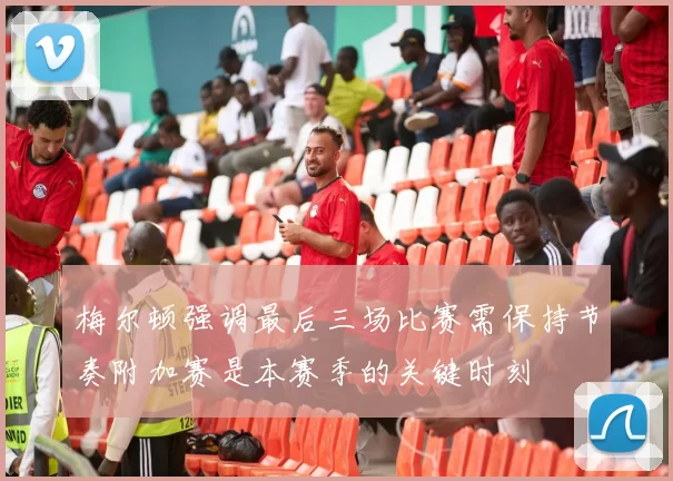 梅尔顿强调最后三场比赛需保持节奏附加赛是本赛季的关键时刻
