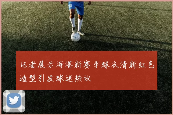 记者展示海港新赛季球衣清新红色造型引发球迷热议