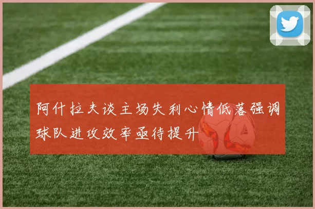 阿什拉夫谈主场失利心情低落强调球队进攻效率亟待提升