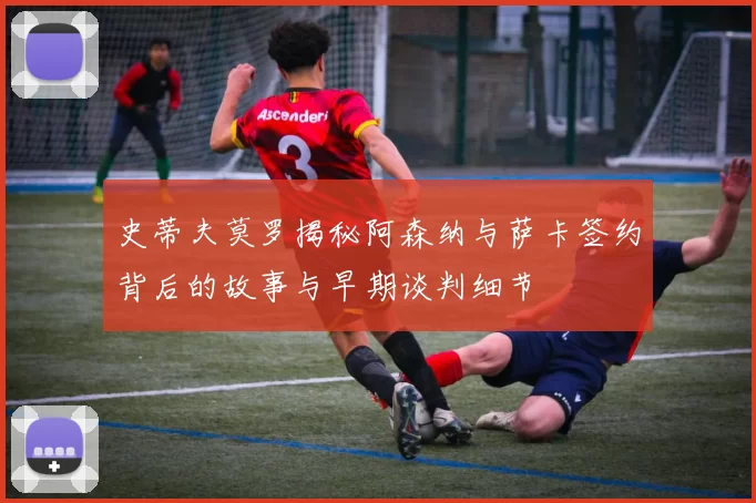 史蒂夫莫罗揭秘阿森纳与萨卡签约背后的故事与早期谈判细节