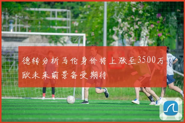 德转分析马伦身价将上涨至3500万欧未来前景备受期待