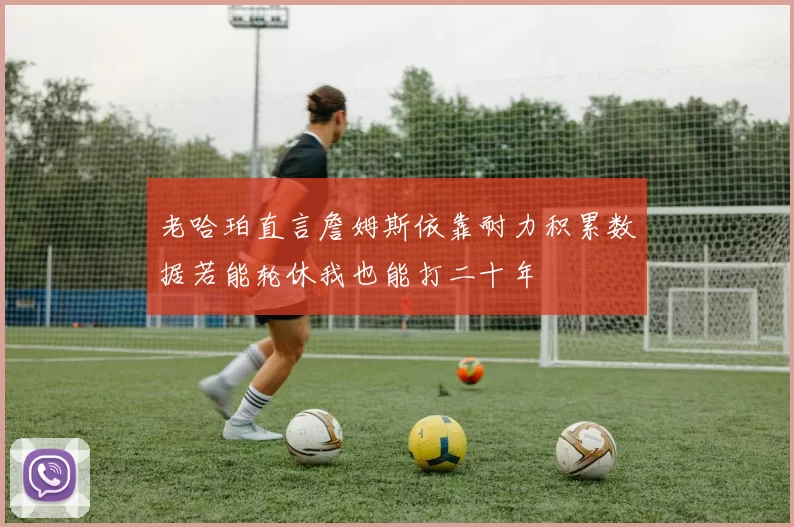 老哈珀直言詹姆斯依靠耐力积累数据若能轮休我也能打二十年