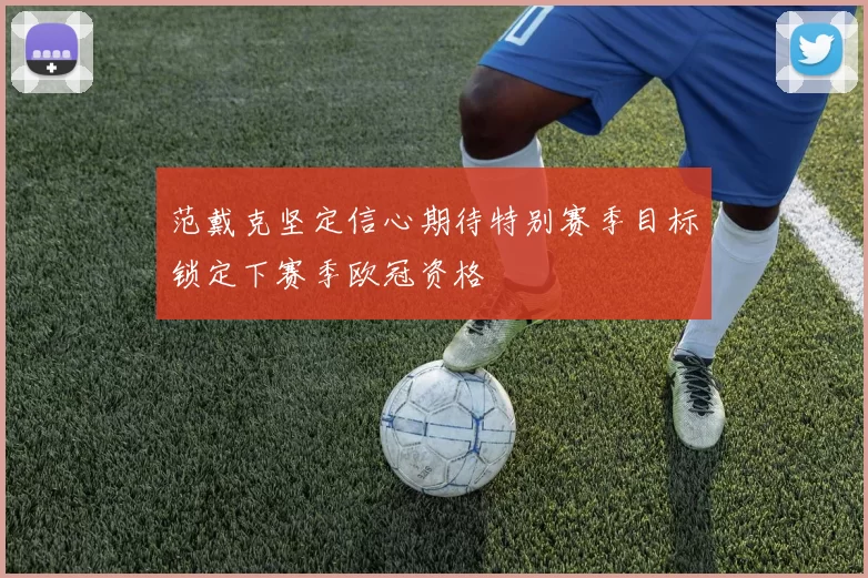范戴克坚定信心期待特别赛季目标锁定下赛季欧冠资格